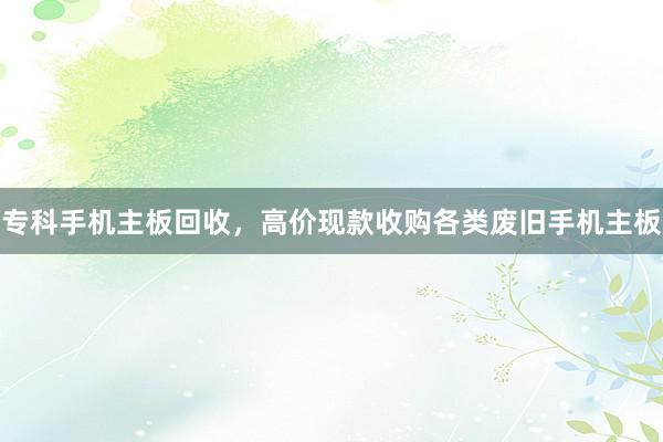专科手机主板回收，高价现款收购各类废旧手机主板