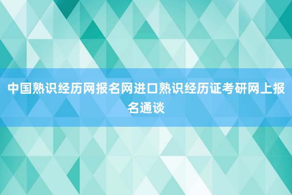 中国熟识经历网报名网进口熟识经历证考研网上报名通谈