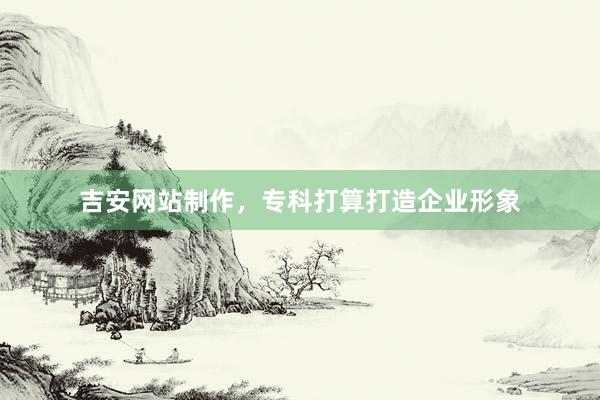 吉安网站制作，专科打算打造企业形象