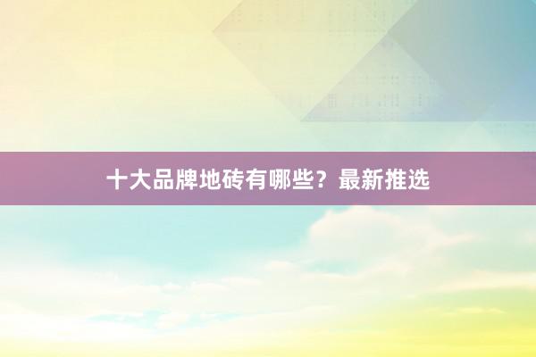 十大品牌地砖有哪些？最新推选