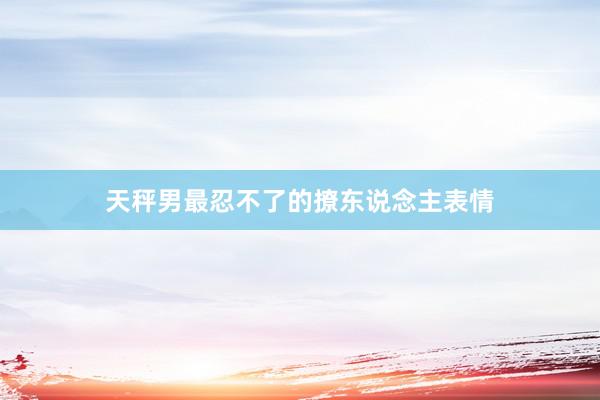 天秤男最忍不了的撩东说念主表情